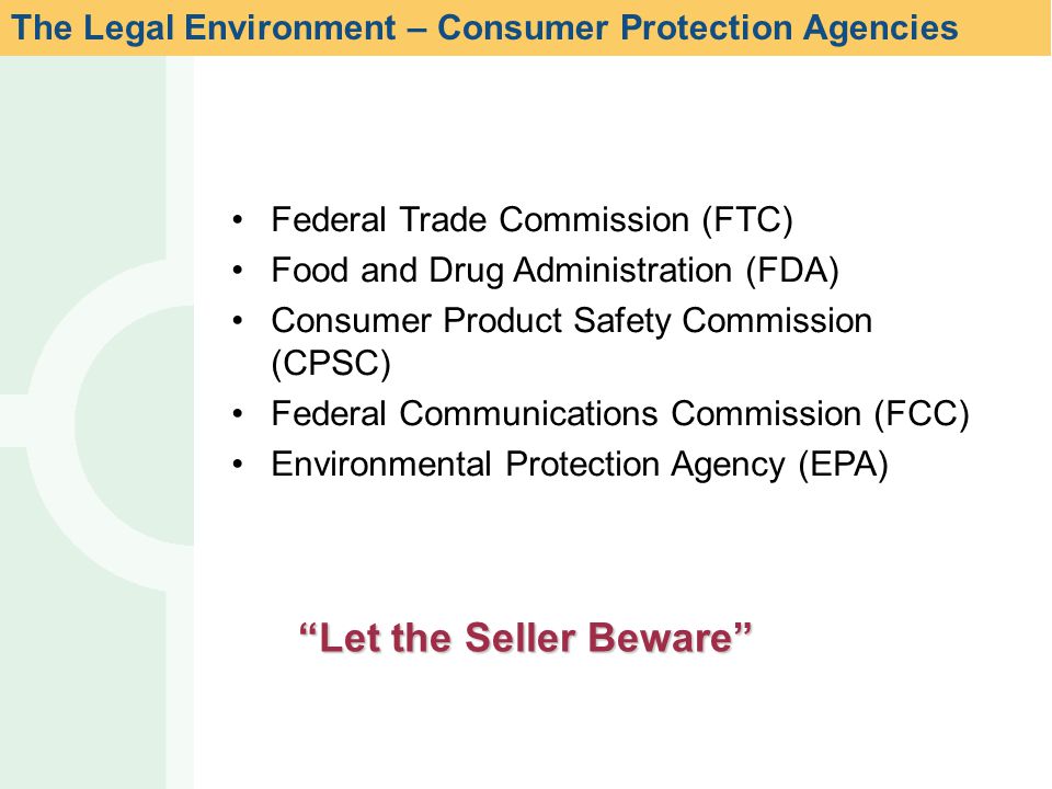 Federal Trade Commission (FTC) Food and Drug Administration (FDA) Consumer Product Safety Commission (CPSC) Federal Communications Commission (FCC) Environmental Protection Agency (EPA) Let the Seller Beware The Legal Environment – Consumer Protection Agencies