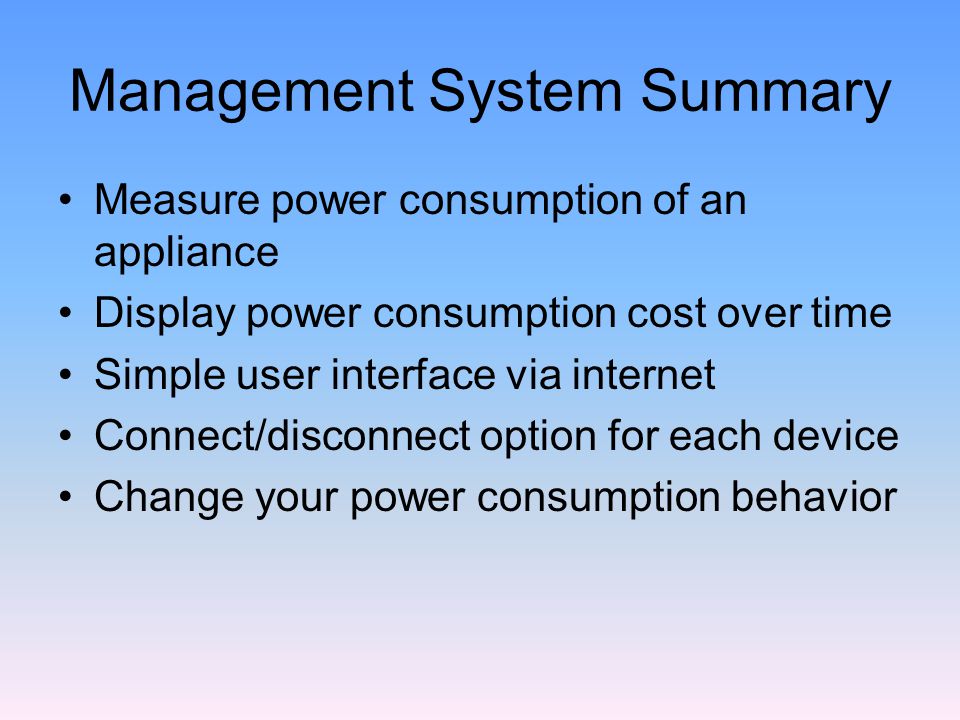 Management System Summary Measure power consumption of an appliance Display power consumption cost over time Simple user interface via internet Connect/disconnect option for each device Change your power consumption behavior