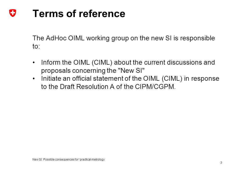 Terms of reference The AdHoc OIML working group on the new SI is responsible to: Inform the OIML (CIML) about the current discussions and proposals concerning the New SI Initiate an official statement of the OIML (CIML) in response to the Draft Resolution A of the CIPM/CGPM.