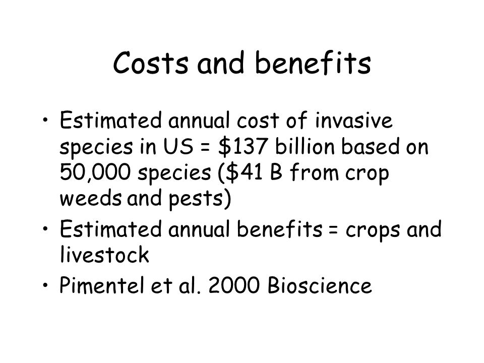 Costs and benefits Estimated annual cost of invasive species in US = $137 billion based on 50,000 species ($41 B from crop weeds and pests) Estimated annual benefits = crops and livestock Pimentel et al.