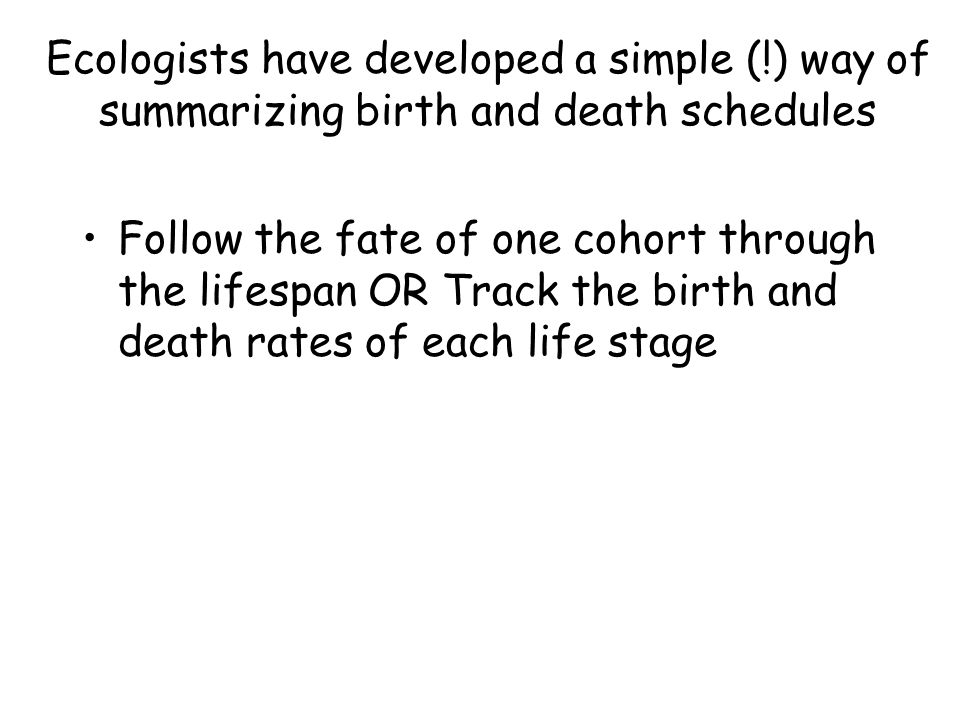 Ecologists have developed a simple (!) way of summarizing birth and death schedules Follow the fate of one cohort through the lifespan OR Track the birth and death rates of each life stage
