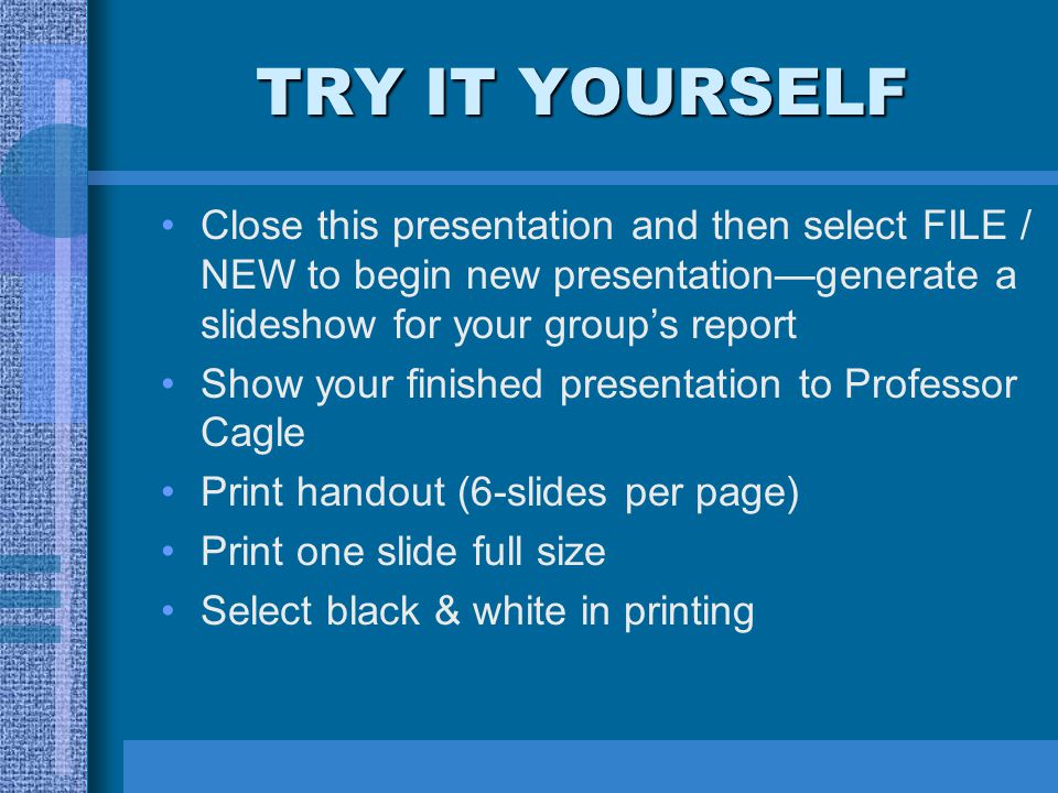 TRY IT YOURSELF Close this presentation and then select FILE / NEW to begin new presentation—generate a slideshow for your group’s report Show your finished presentation to Professor Cagle Print handout (6-slides per page) Print one slide full size Select black & white in printing