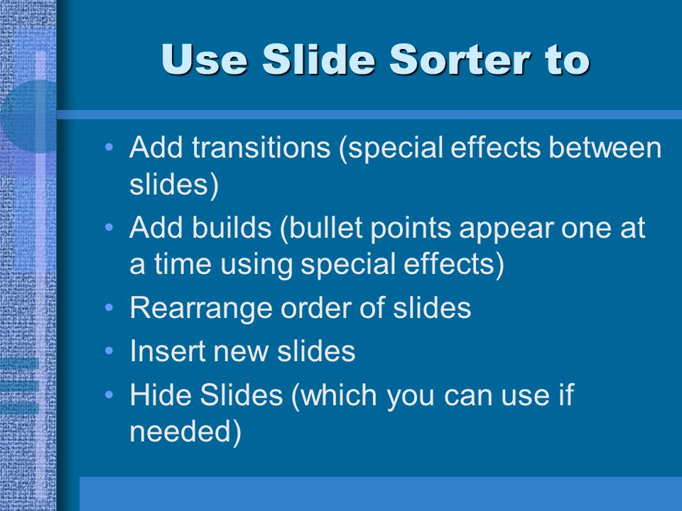 Use Slide Sorter to Add transitions (special effects between slides) Add builds (bullet points appear one at a time using special effects) Rearrange order of slides Insert new slides Hide Slides (which you can use if needed)