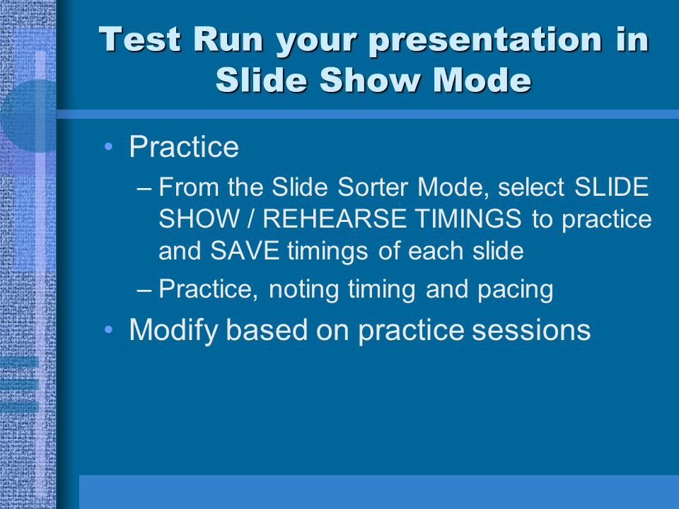Test Run your presentation in Slide Show Mode Practice –From the Slide Sorter Mode, select SLIDE SHOW / REHEARSE TIMINGS to practice and SAVE timings of each slide –Practice, noting timing and pacing Modify based on practice sessions