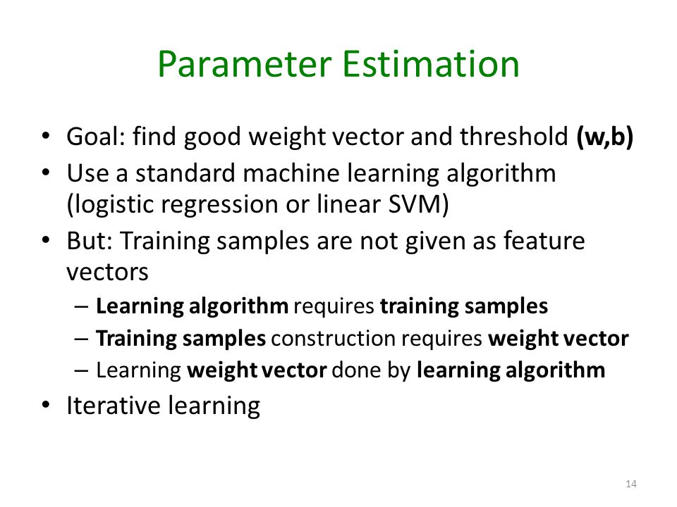 Parameter Estimation Goal: find good weight vector and threshold (w,b) Use a standard machine learning algorithm (logistic regression or linear SVM) But: Training samples are not given as feature vectors – Learning algorithm requires training samples – Training samples construction requires weight vector – Learning weight vector done by learning algorithm Iterative learning 14