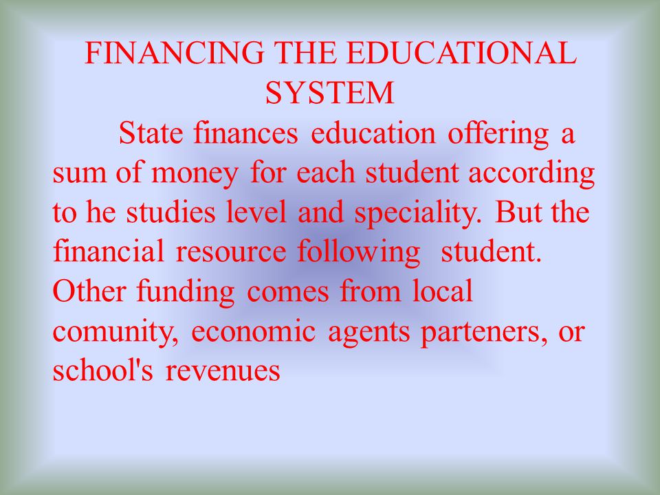 FINANCING THE EDUCATIONAL SYSTEM State finances education offering a sum of money for each student according to he studies level and speciality.