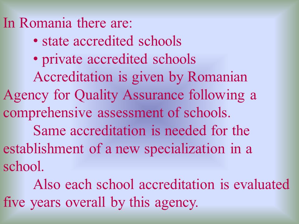In Romania there are: state accredited schools private accredited schools Accreditation is given by Romanian Agency for Quality Assurance following a comprehensive assessment of schools.