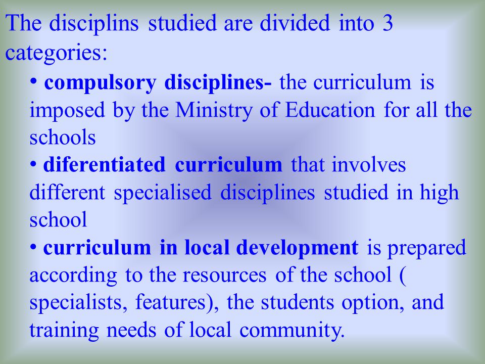 The disciplins studied are divided into 3 categories: compulsory disciplines- the curriculum is imposed by the Ministry of Education for all the schools diferentiated curriculum that involves different specialised disciplines studied in high school curriculum in local development is prepared according to the resources of the school ( specialists, features), the students option, and training needs of local community.
