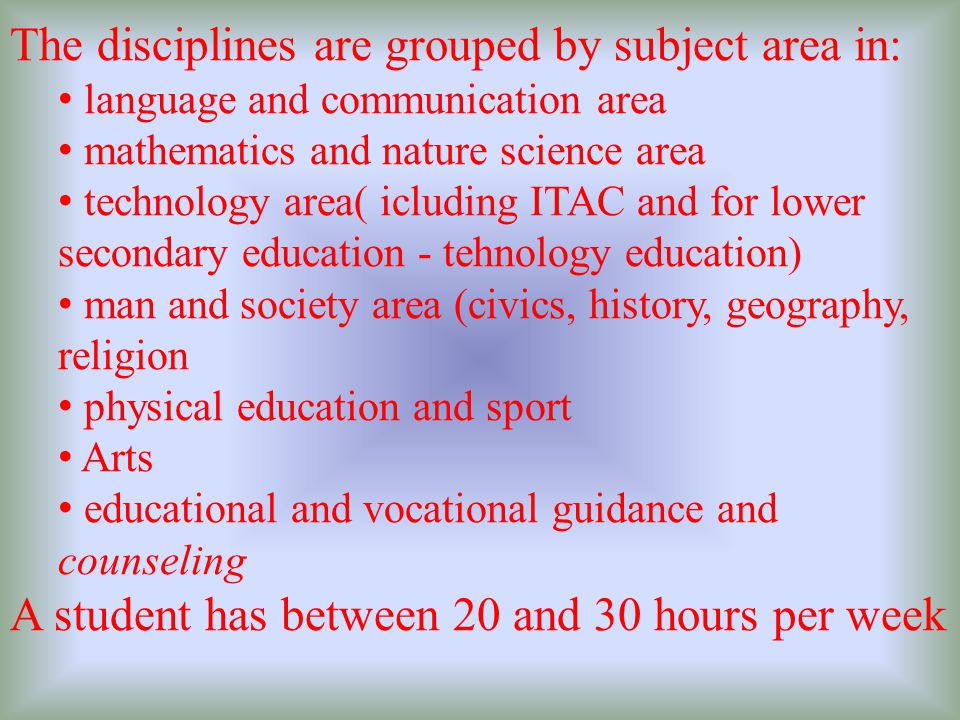 The disciplines are grouped by subject area in: language and communication area mathematics and nature science area technology area( icluding ITAC and for lower secondary education - tehnology education) man and society area (civics, history, geography, religion physical education and sport Arts educational and vocational guidance and counseling A student has between 20 and 30 hours per week