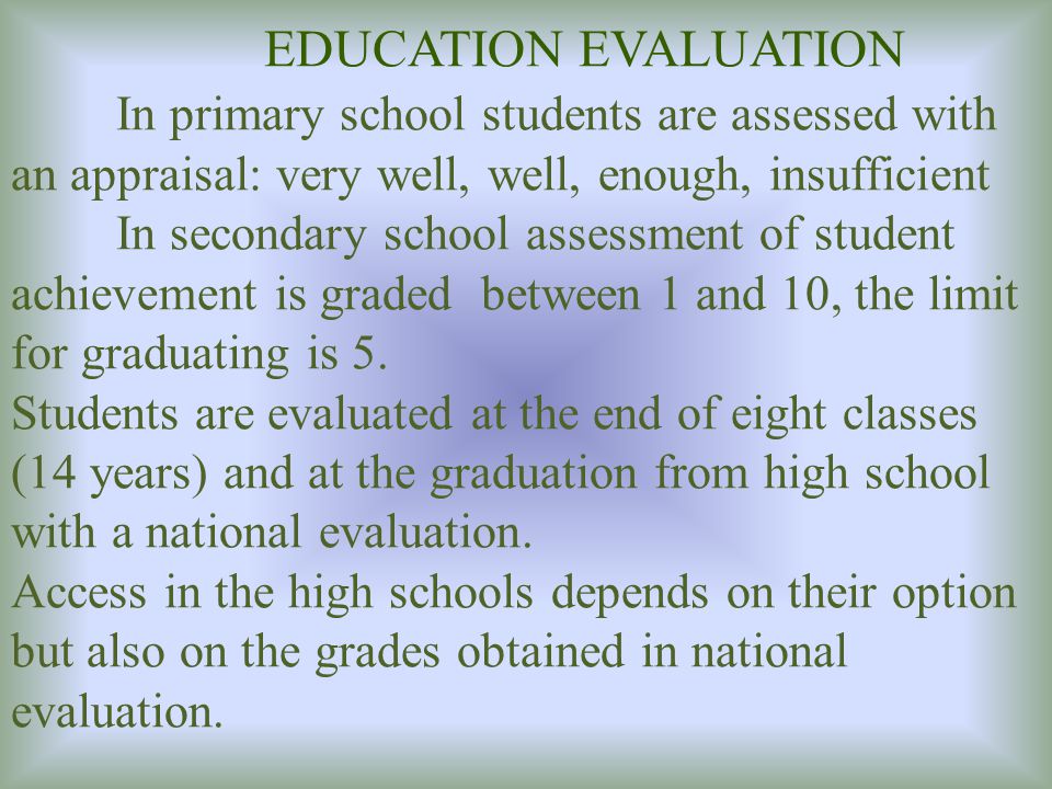 EDUCATION EVALUATION In primary school students are assessed with an appraisal: very well, well, enough, insufficient In secondary school assessment of student achievement is graded between 1 and 10, the limit for graduating is 5.