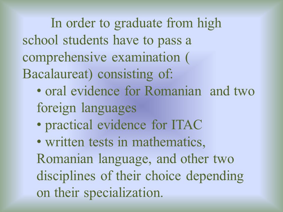 In order to graduate from high school students have to pass a comprehensive examination ( Bacalaureat) consisting of: oral evidence for Romanian and two foreign languages practical evidence for ITAC written tests in mathematics, Romanian language, and other two disciplines of their choice depending on their specialization.