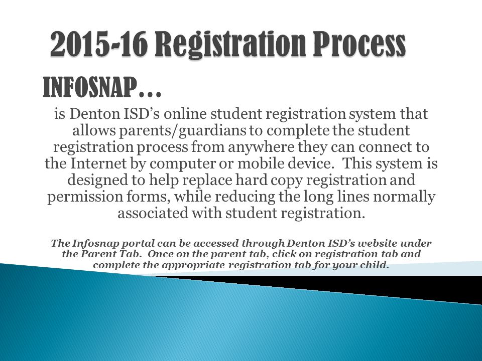 INFOSNAP… is Denton ISD’s online student registration system that allows parents/guardians to complete the student registration process from anywhere they can connect to the Internet by computer or mobile device.
