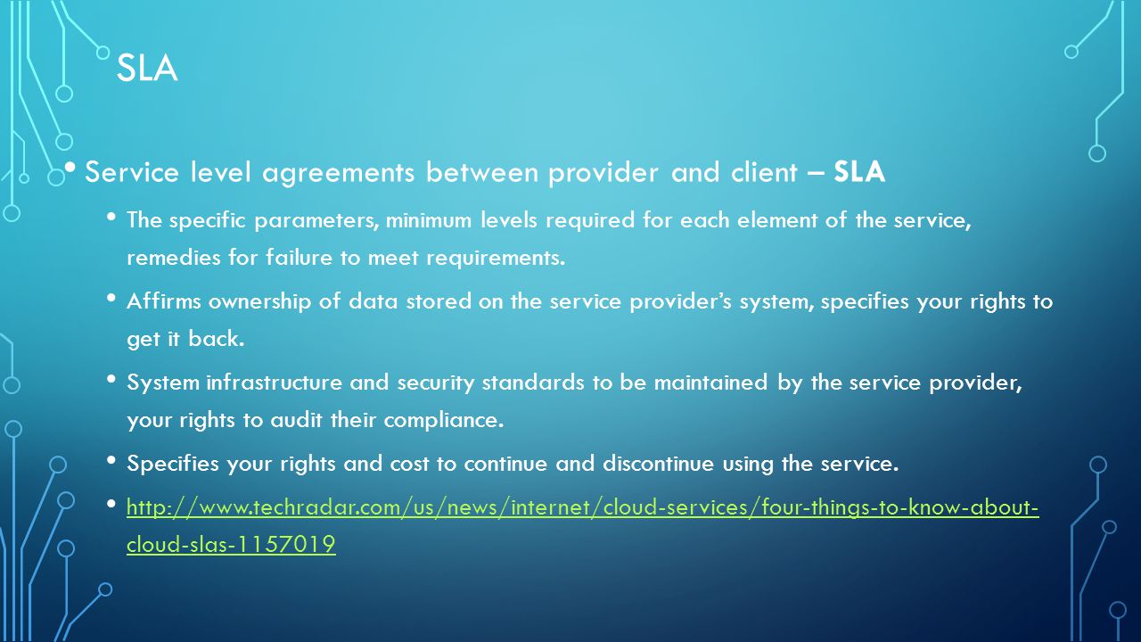 SLA Service level agreements between provider and client – SLA The specific parameters, minimum levels required for each element of the service, remedies for failure to meet requirements.