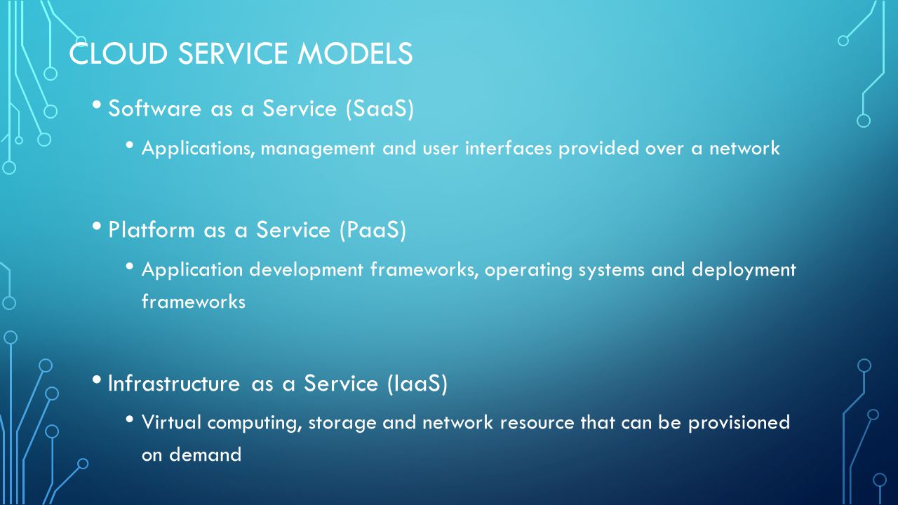 CLOUD SERVICE MODELS Software as a Service (SaaS) Applications, management and user interfaces provided over a network Platform as a Service (PaaS) Application development frameworks, operating systems and deployment frameworks Infrastructure as a Service (IaaS) Virtual computing, storage and network resource that can be provisioned on demand