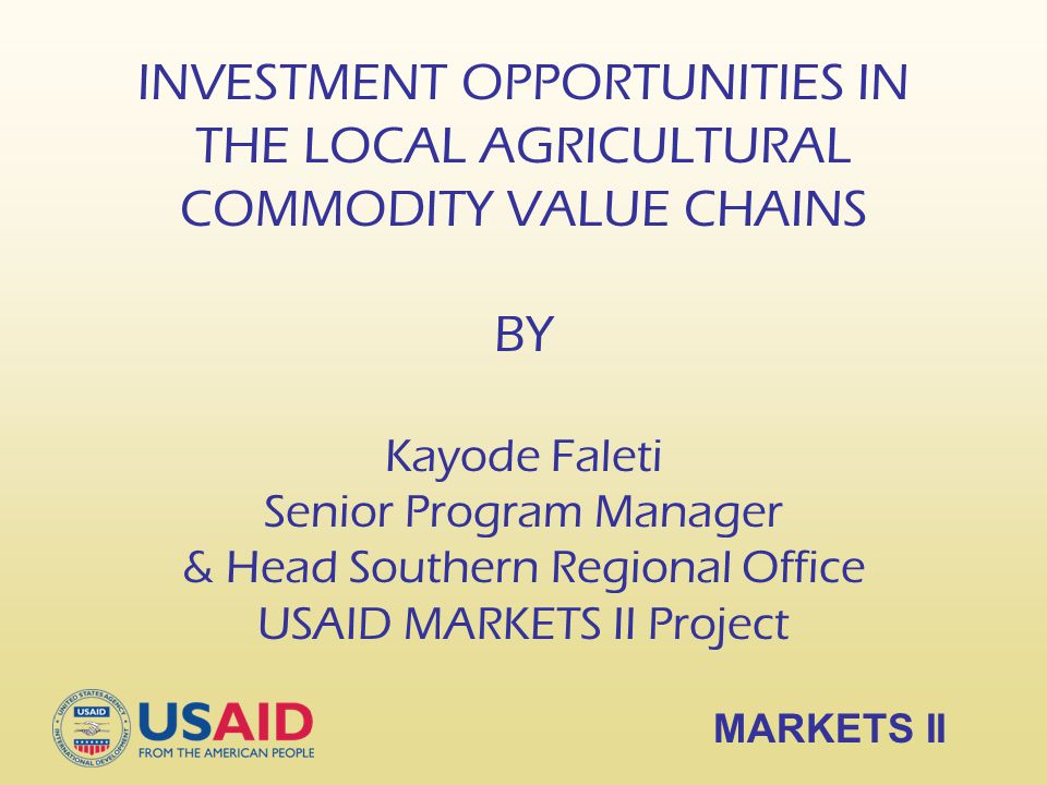 INVESTMENT OPPORTUNITIES IN THE LOCAL AGRICULTURAL COMMODITY VALUE CHAINS BY Kayode Faleti Senior Program Manager & Head Southern Regional Office USAID MARKETS II Project MARKETS II