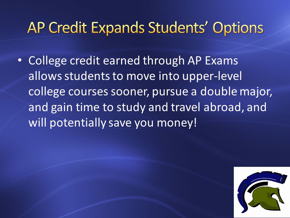 College credit earned through AP Exams allows students to move into upper-level college courses sooner, pursue a double major, and gain time to study and travel abroad, and will potentially save you money!
