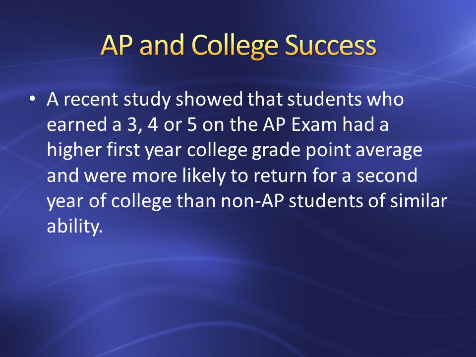 A recent study showed that students who earned a 3, 4 or 5 on the AP Exam had a higher first year college grade point average and were more likely to return for a second year of college than non-AP students of similar ability.