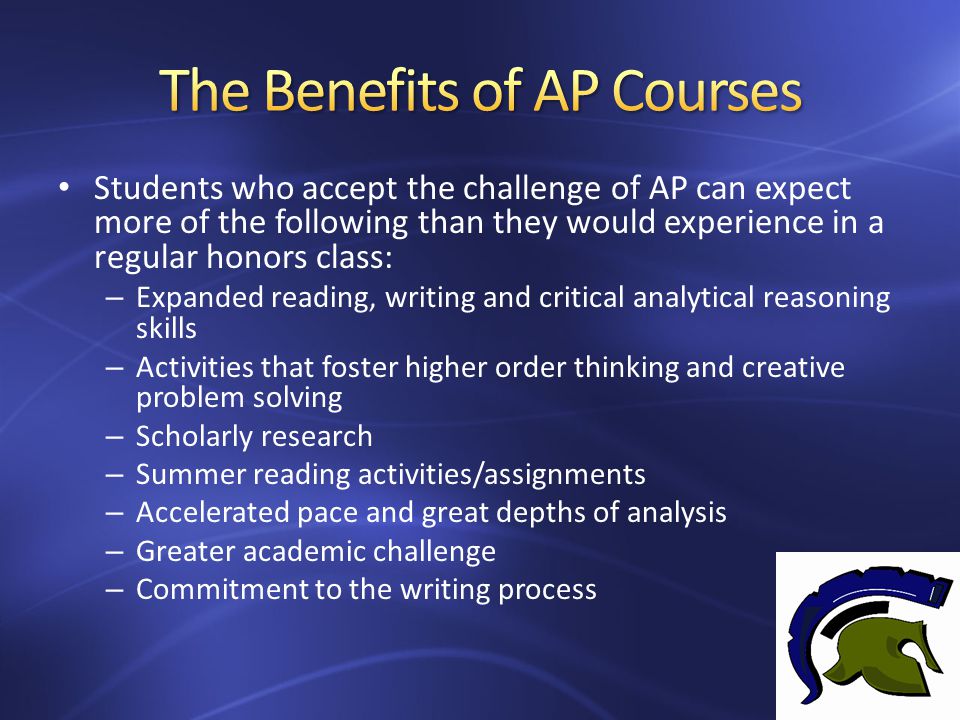 Students who accept the challenge of AP can expect more of the following than they would experience in a regular honors class: – Expanded reading, writing and critical analytical reasoning skills – Activities that foster higher order thinking and creative problem solving – Scholarly research – Summer reading activities/assignments – Accelerated pace and great depths of analysis – Greater academic challenge – Commitment to the writing process