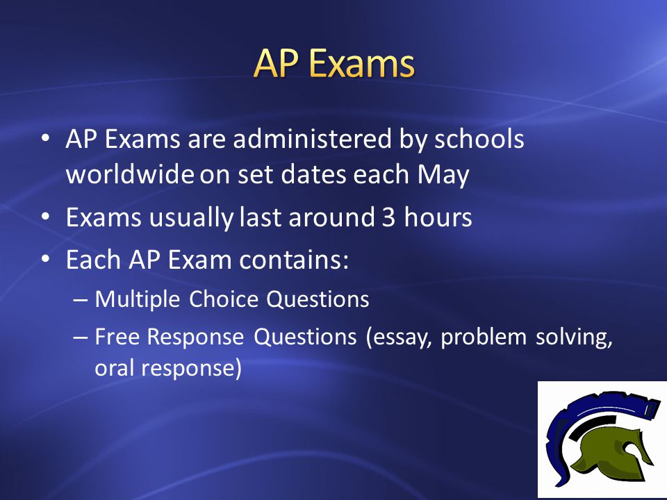 AP Exams are administered by schools worldwide on set dates each May Exams usually last around 3 hours Each AP Exam contains: – Multiple Choice Questions – Free Response Questions (essay, problem solving, oral response)
