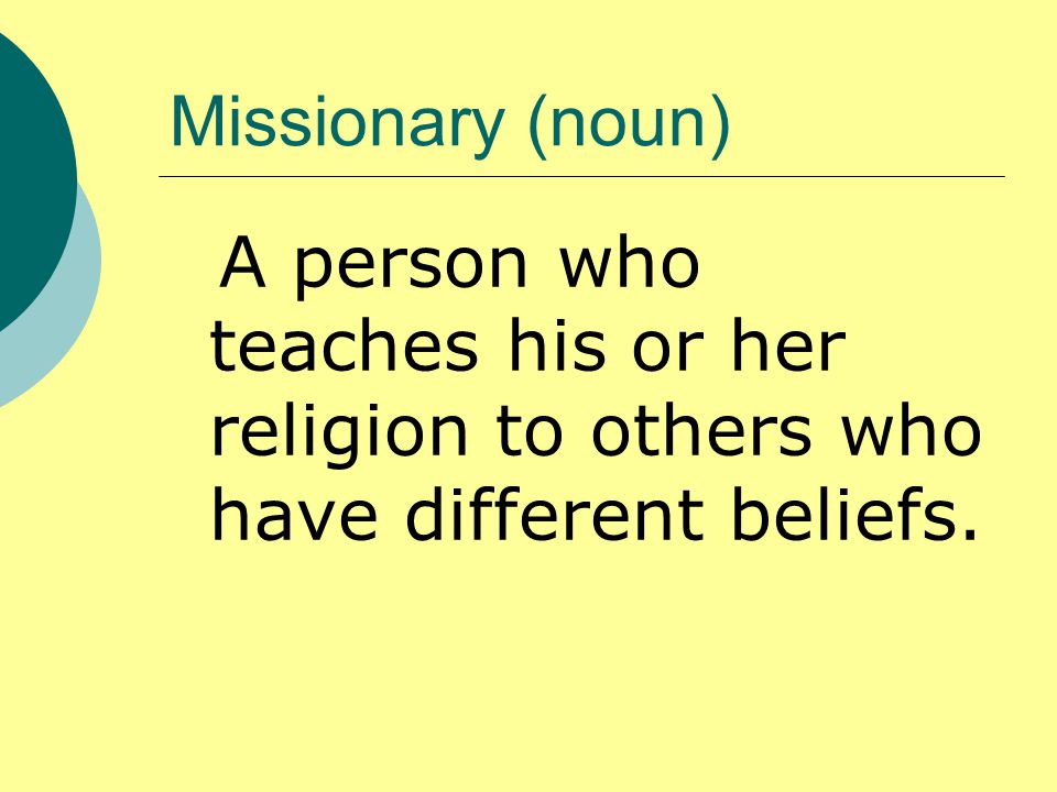 Missionary (noun) A person who teaches his or her religion to others who have different beliefs.