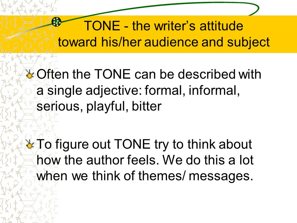 TONE - the writer’s attitude toward his/her audience and subject Often the TONE can be described with a single adjective: formal, informal, serious, playful, bitter To figure out TONE try to think about how the author feels.