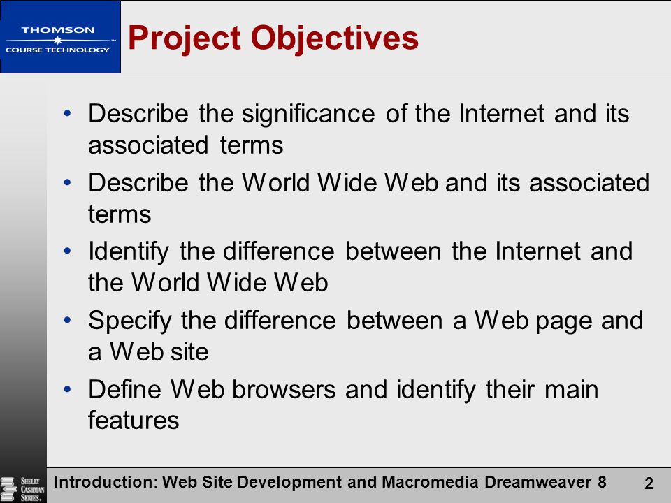 Introduction: Web Site Development and Macromedia Dreamweaver 8 2 Project Objectives Describe the significance of the Internet and its associated terms Describe the World Wide Web and its associated terms Identify the difference between the Internet and the World Wide Web Specify the difference between a Web page and a Web site Define Web browsers and identify their main features