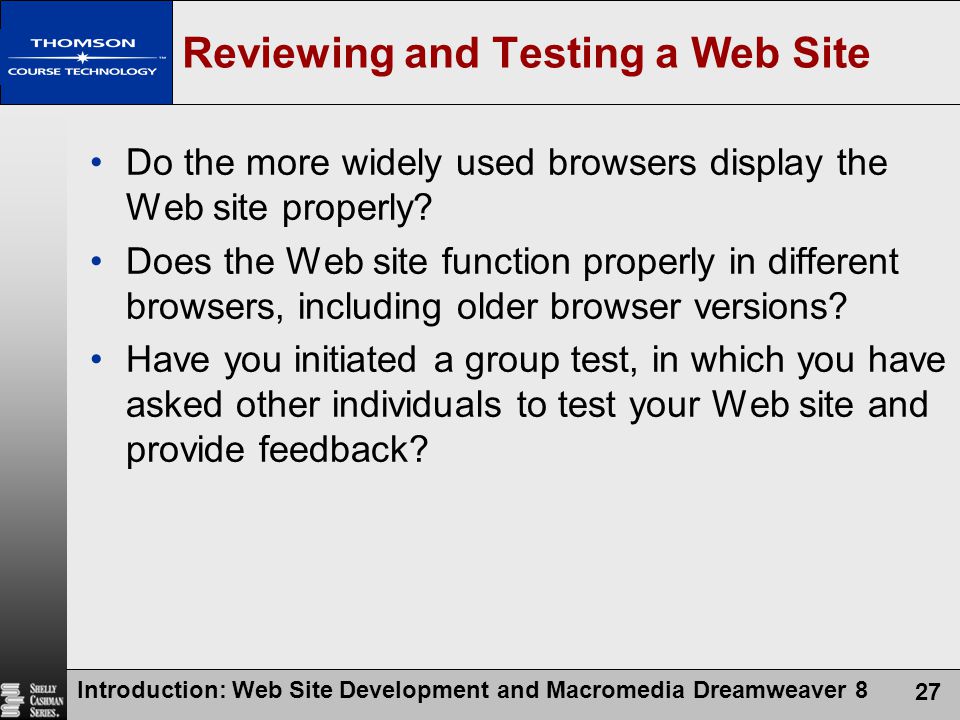 Introduction: Web Site Development and Macromedia Dreamweaver 8 27 Reviewing and Testing a Web Site Do the more widely used browsers display the Web site properly.