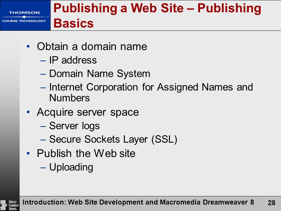 Introduction: Web Site Development and Macromedia Dreamweaver 8 28 Publishing a Web Site – Publishing Basics Obtain a domain name –IP address –Domain Name System –Internet Corporation for Assigned Names and Numbers Acquire server space –Server logs –Secure Sockets Layer (SSL) Publish the Web site –Uploading