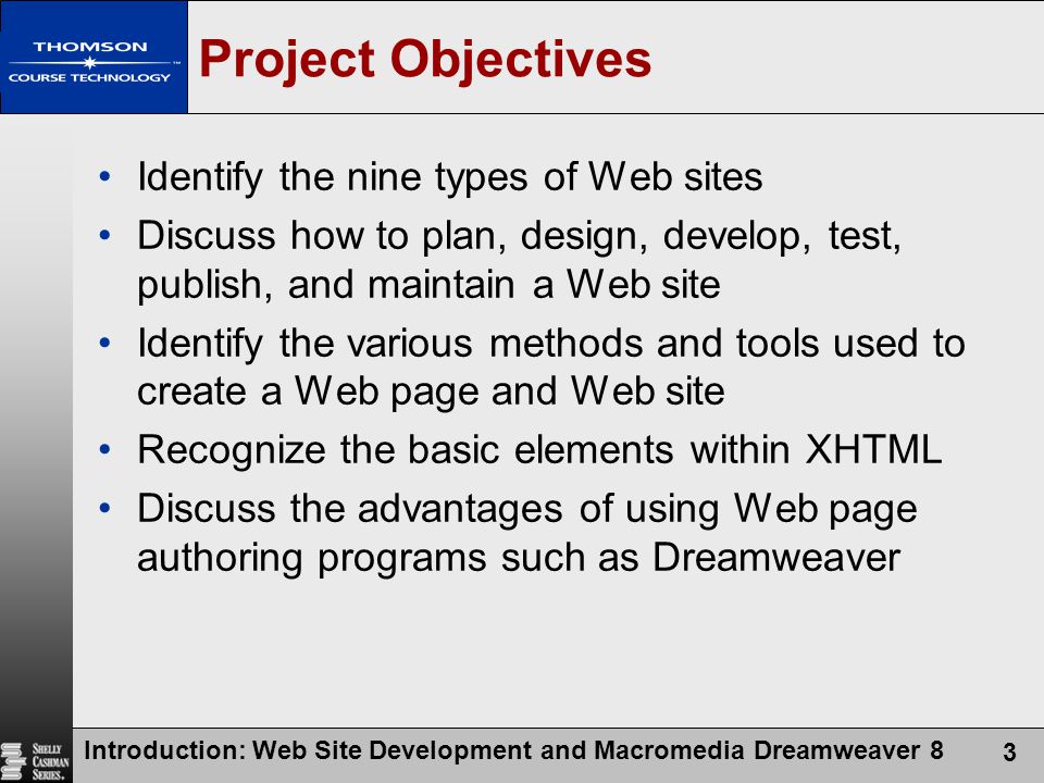 Introduction: Web Site Development and Macromedia Dreamweaver 8 3 Project Objectives Identify the nine types of Web sites Discuss how to plan, design, develop, test, publish, and maintain a Web site Identify the various methods and tools used to create a Web page and Web site Recognize the basic elements within XHTML Discuss the advantages of using Web page authoring programs such as Dreamweaver
