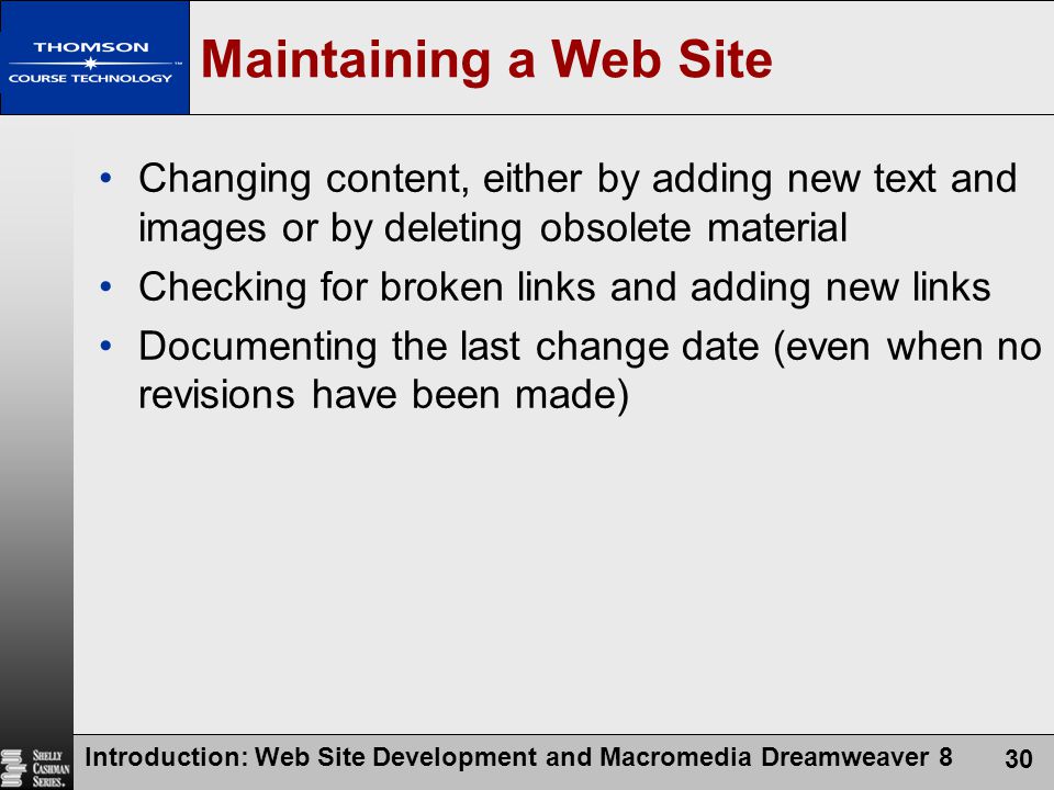 Introduction: Web Site Development and Macromedia Dreamweaver 8 30 Maintaining a Web Site Changing content, either by adding new text and images or by deleting obsolete material Checking for broken links and adding new links Documenting the last change date (even when no revisions have been made)