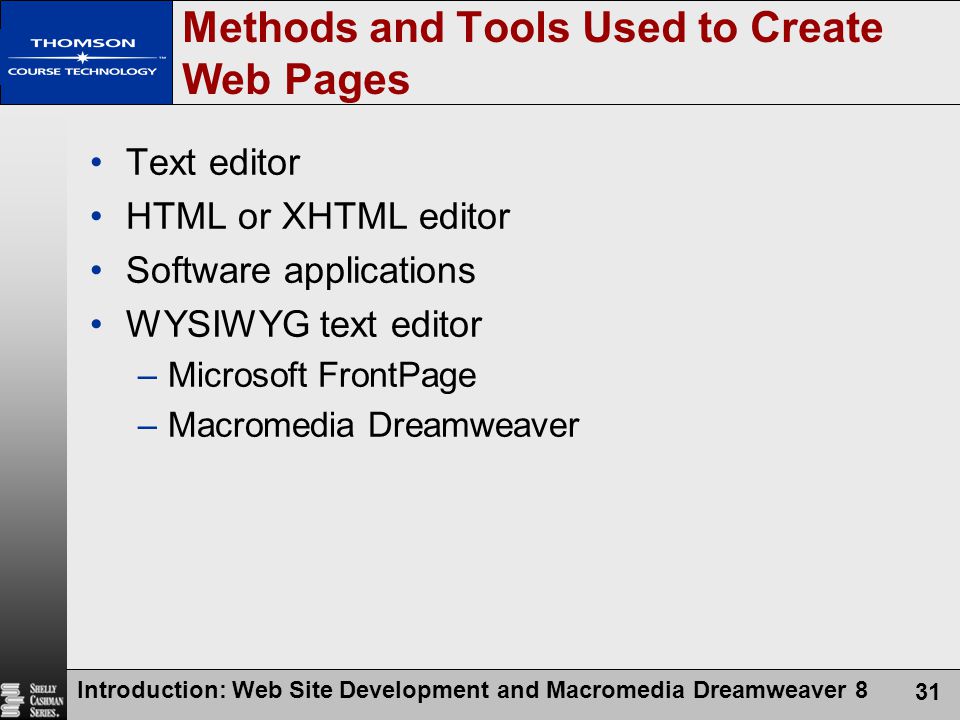 Introduction: Web Site Development and Macromedia Dreamweaver 8 31 Methods and Tools Used to Create Web Pages Text editor HTML or XHTML editor Software applications WYSIWYG text editor –Microsoft FrontPage –Macromedia Dreamweaver