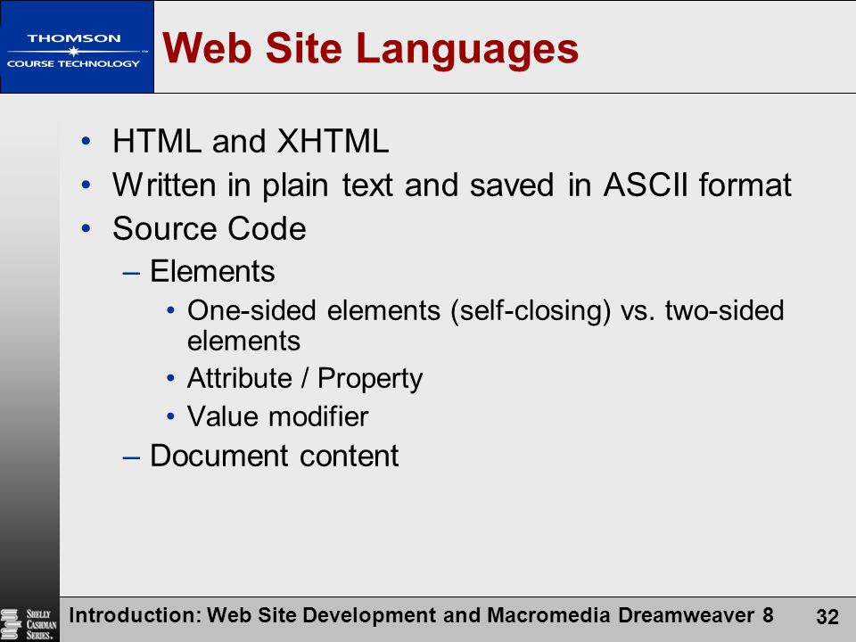 Introduction: Web Site Development and Macromedia Dreamweaver 8 32 Web Site Languages HTML and XHTML Written in plain text and saved in ASCII format Source Code –Elements One-sided elements (self-closing) vs.