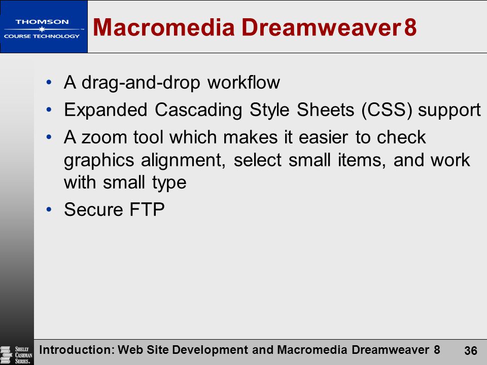 Introduction: Web Site Development and Macromedia Dreamweaver 8 36 Macromedia Dreamweaver 8 A drag-and-drop workflow Expanded Cascading Style Sheets (CSS) support A zoom tool which makes it easier to check graphics alignment, select small items, and work with small type Secure FTP