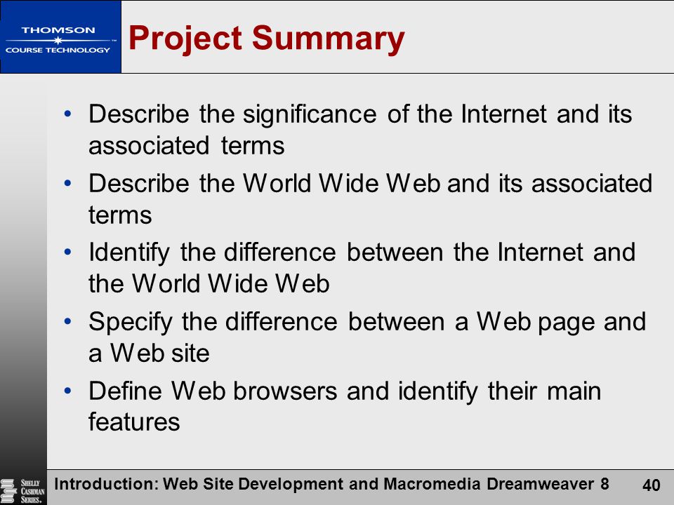 Introduction: Web Site Development and Macromedia Dreamweaver 8 40 Project Summary Describe the significance of the Internet and its associated terms Describe the World Wide Web and its associated terms Identify the difference between the Internet and the World Wide Web Specify the difference between a Web page and a Web site Define Web browsers and identify their main features