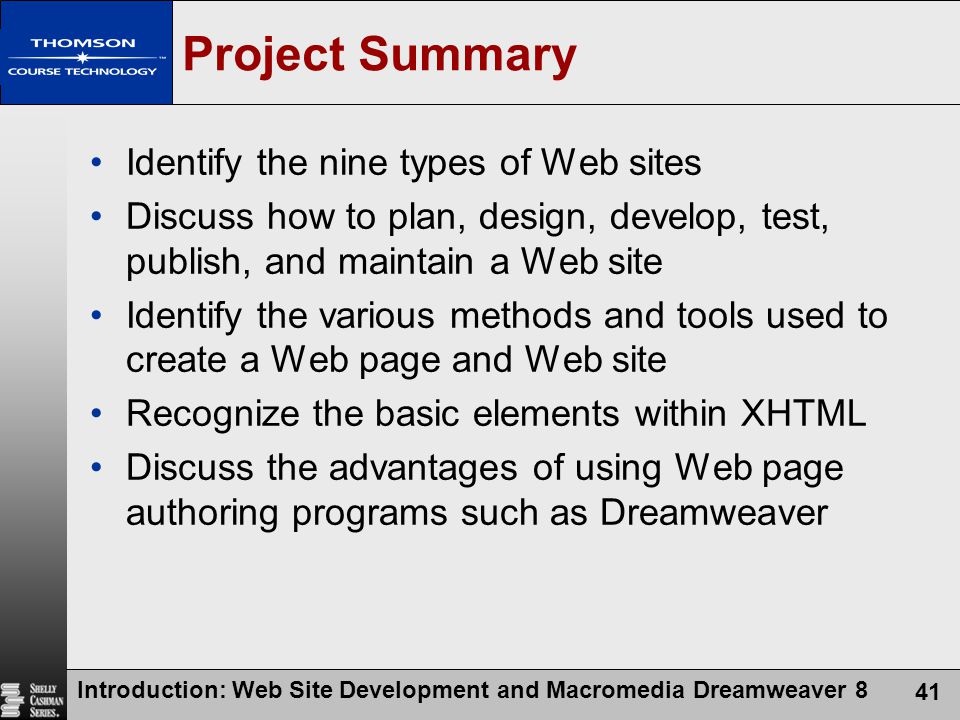Introduction: Web Site Development and Macromedia Dreamweaver 8 41 Project Summary Identify the nine types of Web sites Discuss how to plan, design, develop, test, publish, and maintain a Web site Identify the various methods and tools used to create a Web page and Web site Recognize the basic elements within XHTML Discuss the advantages of using Web page authoring programs such as Dreamweaver
