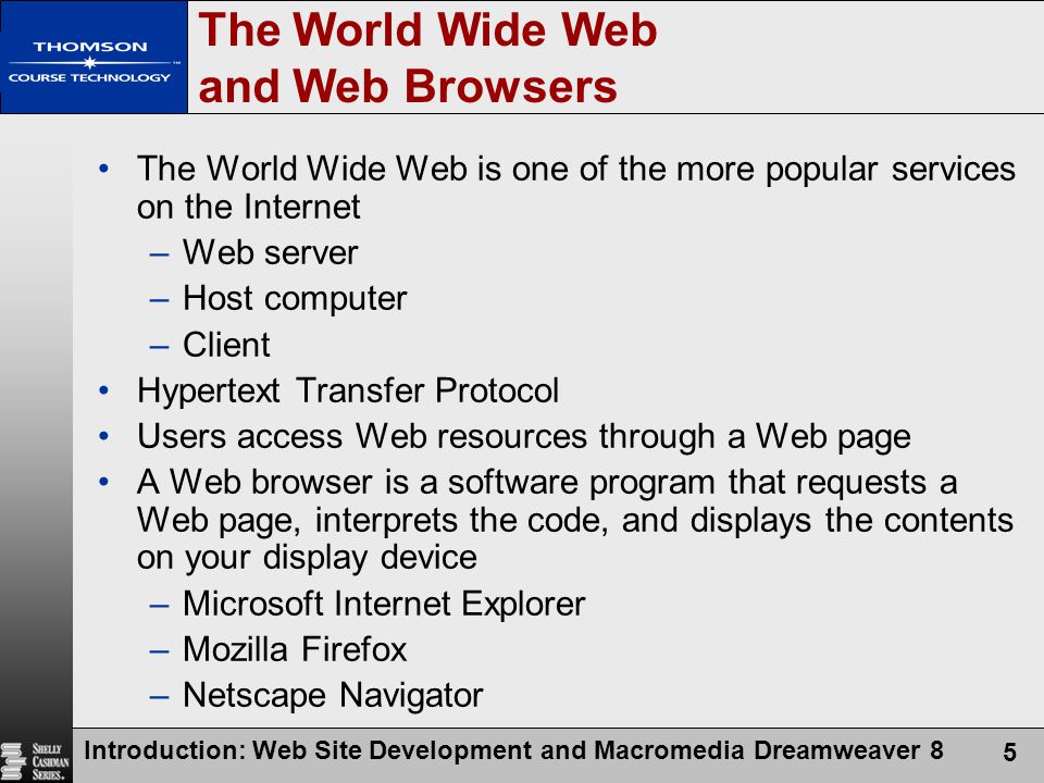 Introduction: Web Site Development and Macromedia Dreamweaver 8 5 The World Wide Web and Web Browsers The World Wide Web is one of the more popular services on the Internet –Web server –Host computer –Client Hypertext Transfer Protocol Users access Web resources through a Web page A Web browser is a software program that requests a Web page, interprets the code, and displays the contents on your display device –Microsoft Internet Explorer –Mozilla Firefox –Netscape Navigator