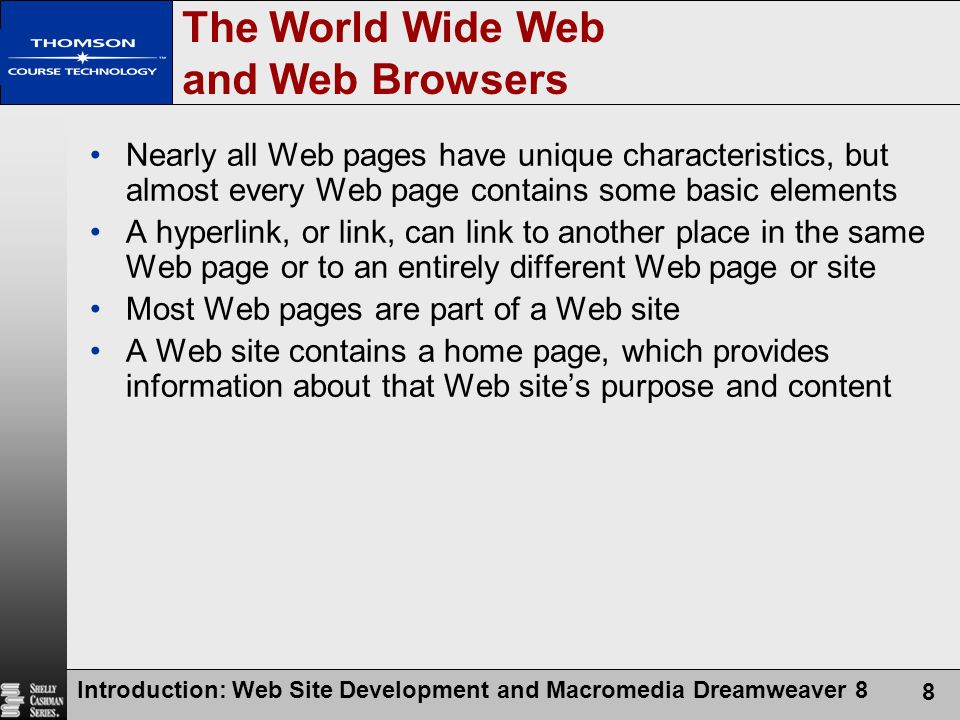 Introduction: Web Site Development and Macromedia Dreamweaver 8 8 The World Wide Web and Web Browsers Nearly all Web pages have unique characteristics, but almost every Web page contains some basic elements A hyperlink, or link, can link to another place in the same Web page or to an entirely different Web page or site Most Web pages are part of a Web site A Web site contains a home page, which provides information about that Web site’s purpose and content