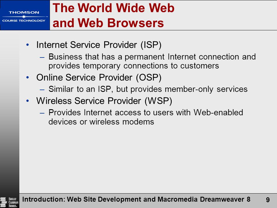 Introduction: Web Site Development and Macromedia Dreamweaver 8 9 The World Wide Web and Web Browsers Internet Service Provider (ISP) –Business that has a permanent Internet connection and provides temporary connections to customers Online Service Provider (OSP) –Similar to an ISP, but provides member-only services Wireless Service Provider (WSP) –Provides Internet access to users with Web-enabled devices or wireless modems