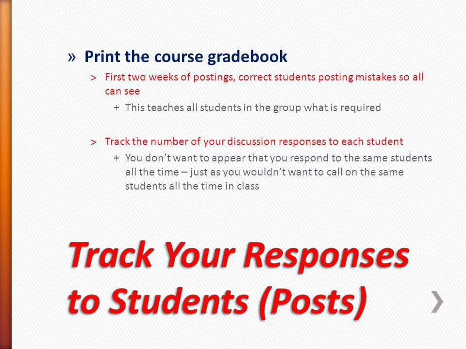 » Print the course gradebook ˃First two weeks of postings, correct students posting mistakes so all can see +This teaches all students in the group what is required ˃Track the number of your discussion responses to each student +You don’t want to appear that you respond to the same students all the time – just as you wouldn’t want to call on the same students all the time in class