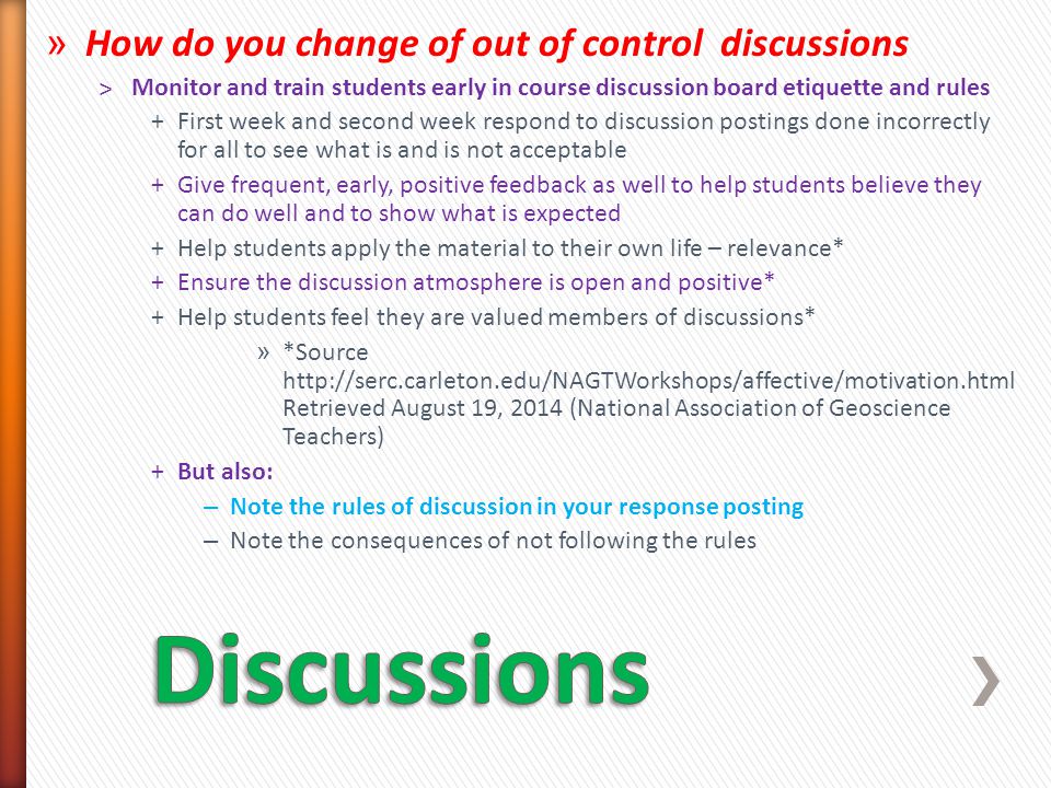 » How do you change of out of control discussions ˃Monitor and train students early in course discussion board etiquette and rules +First week and second week respond to discussion postings done incorrectly for all to see what is and is not acceptable +Give frequent, early, positive feedback as well to help students believe they can do well and to show what is expected +Help students apply the material to their own life – relevance* +Ensure the discussion atmosphere is open and positive* +Help students feel they are valued members of discussions* » *Source   Retrieved August 19, 2014 (National Association of Geoscience Teachers) +But also: – Note the rules of discussion in your response posting – Note the consequences of not following the rules