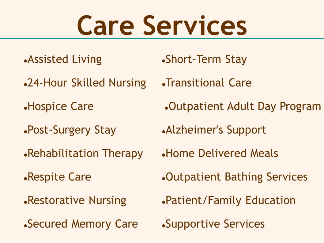 Care Services Assisted Living Outpatient Adult Day Program Hospice Care Post-Surgery Stay Transitional Care Rehabilitation Therapy Respite Care Short-Term Stay 24-Hour Skilled Nursing Restorative Nursing Secured Memory Care Alzheimer s Support Home Delivered Meals Outpatient Bathing Services Patient/Family Education Supportive Services