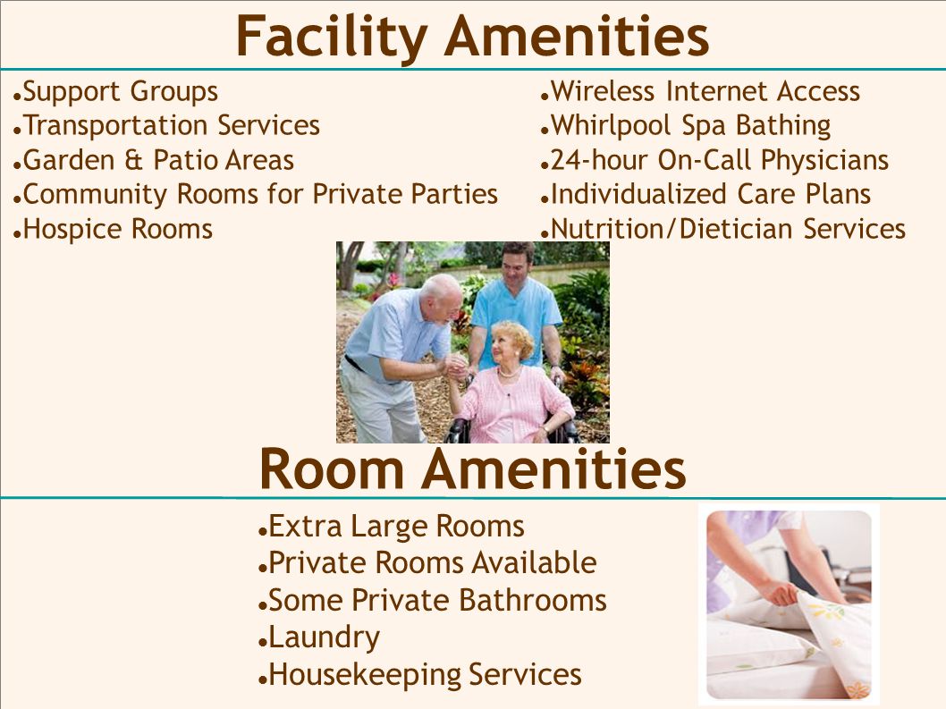 Facility Amenities Extra Large Rooms Private Rooms Available Some Private Bathrooms Laundry Housekeeping Services Support Groups Transportation Services Garden & Patio Areas Community Rooms for Private Parties Hospice Rooms Room Amenities Wireless Internet Access Whirlpool Spa Bathing 24-hour On-Call Physicians Individualized Care Plans Nutrition/Dietician Services