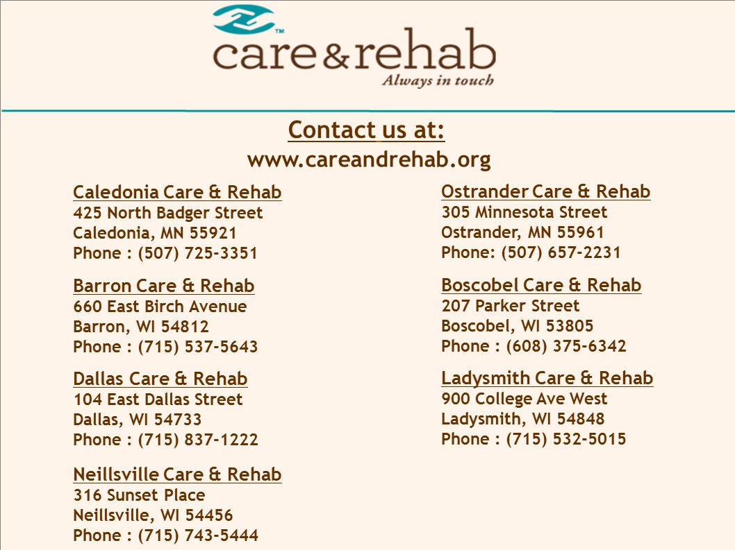 Contact us at: Caledonia Care & Rehab 425 North Badger Street Caledonia, MN Phone : (507) Ostrander Care & Rehab 305 Minnesota Street Ostrander, MN Phone: (507) Barron Care & Rehab 660 East Birch Avenue Barron, WI Phone : (715) Boscobel Care & Rehab 207 Parker Street Boscobel, WI Phone : (608) Dallas Care & Rehab 104 East Dallas Street Dallas, WI Phone : (715) Ladysmith Care & Rehab 900 College Ave West Ladysmith, WI Phone : (715) Neillsville Care & Rehab 316 Sunset Place Neillsville, WI Phone : (715)