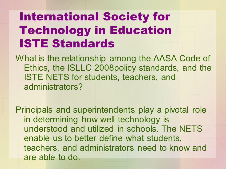 International Society for Technology in Education ISTE Standards What is the relationship among the AASA Code of Ethics, the ISLLC 2008policy standards, and the ISTE NETS for students, teachers, and administrators.