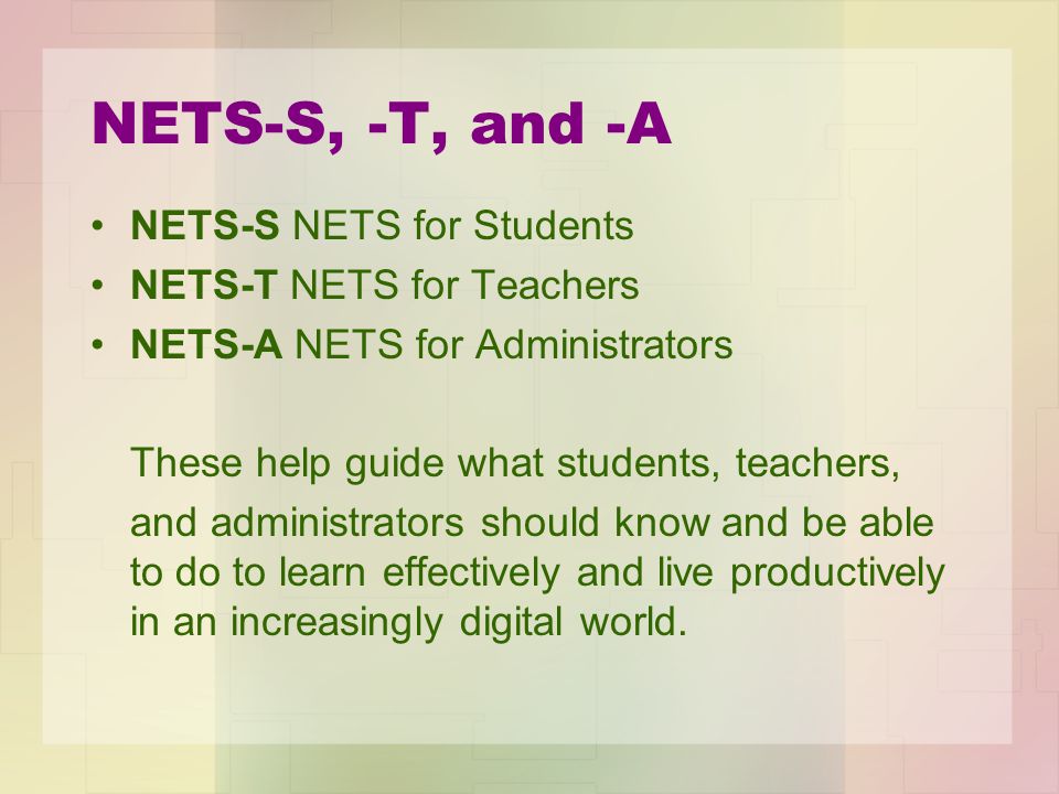 NETS-S, -T, and -A NETS-S NETS for Students NETS-T NETS for Teachers NETS-A NETS for Administrators These help guide what students, teachers, and administrators should know and be able to do to learn effectively and live productively in an increasingly digital world.