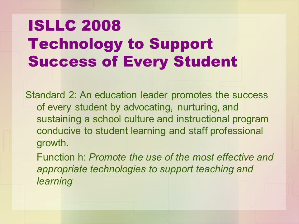 ISLLC 2008 Technology to Support Success of Every Student Standard 2: An education leader promotes the success of every student by advocating, nurturing, and sustaining a school culture and instructional program conducive to student learning and staff professional growth.