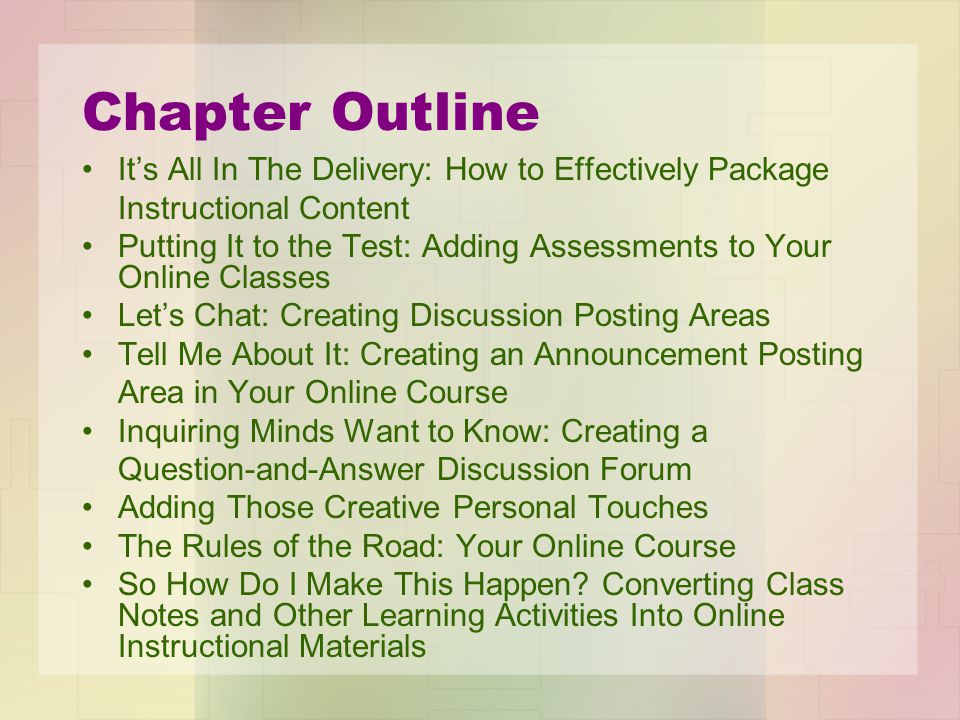 Chapter Outline It’s All In The Delivery: How to Effectively Package Instructional Content Putting It to the Test: Adding Assessments to Your Online Classes Let’s Chat: Creating Discussion Posting Areas Tell Me About It: Creating an Announcement Posting Area in Your Online Course Inquiring Minds Want to Know: Creating a Question-and-Answer Discussion Forum Adding Those Creative Personal Touches The Rules of the Road: Your Online Course So How Do I Make This Happen.