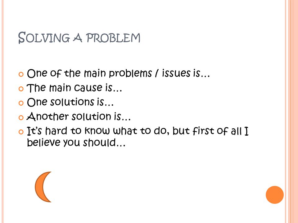 S OLVING A PROBLEM One of the main problems / issues is… The main cause is… One solutions is… Another solution is… It’s hard to know what to do, but first of all I believe you should…