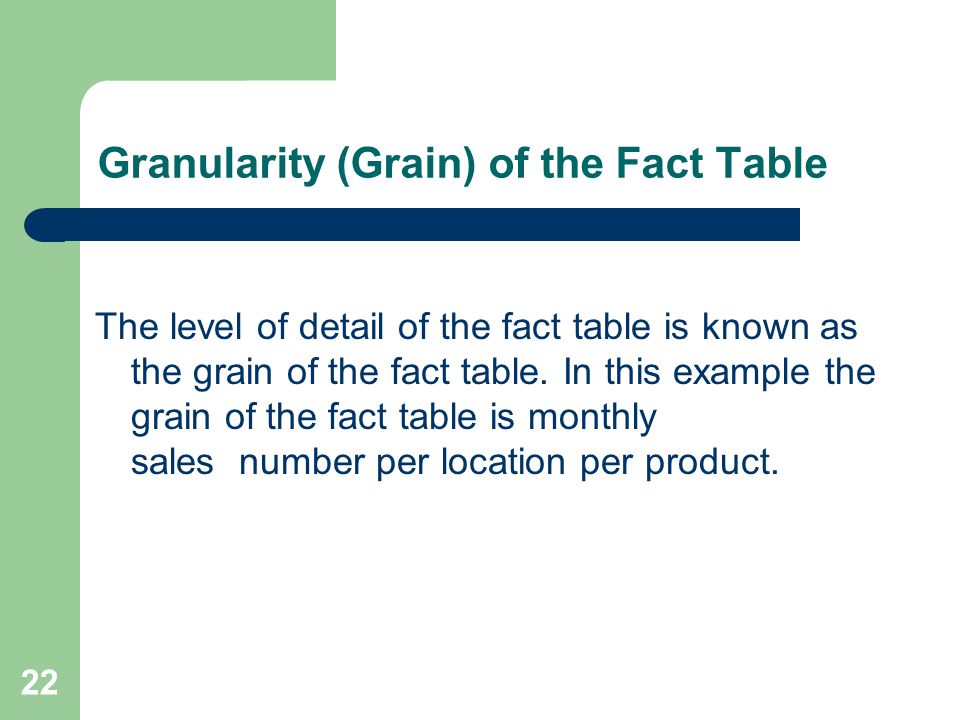 22 Granularity (Grain) of the Fact Table The level of detail of the fact table is known as the grain of the fact table.