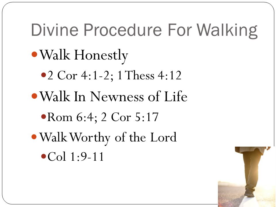 Divine Procedure For Walking Walk Honestly 2 Cor 4:1-2; 1 Thess 4:12 Walk In Newness of Life Rom 6:4; 2 Cor 5:17 Walk Worthy of the Lord Col 1:9-11